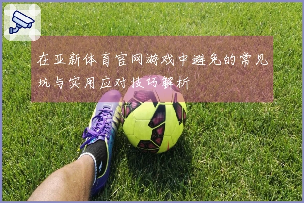在亚新体育官网游戏中避免的常见坑与实用应对技巧解析